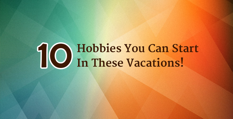 10 Hobbies You Can Start In These Vacations That Will Prove Productive!